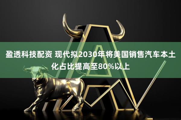 盈透科技配资 现代拟2030年将美国销售汽车本土化占比提高至80%以上