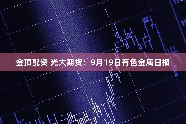 金顶配资 光大期货：9月19日有色金属日报
