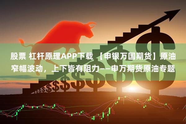 股票 杠杆原理APP下载 【申银万国期货】原油窄幅波动，上下皆有阻力——申万期货原油专题