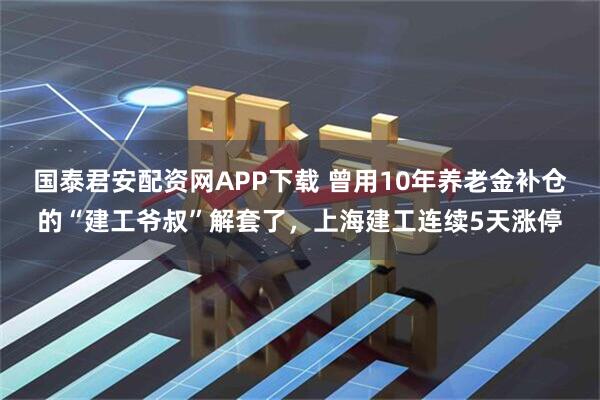 国泰君安配资网APP下载 曾用10年养老金补仓的“建工爷叔”解套了，上海建工连续5天涨停