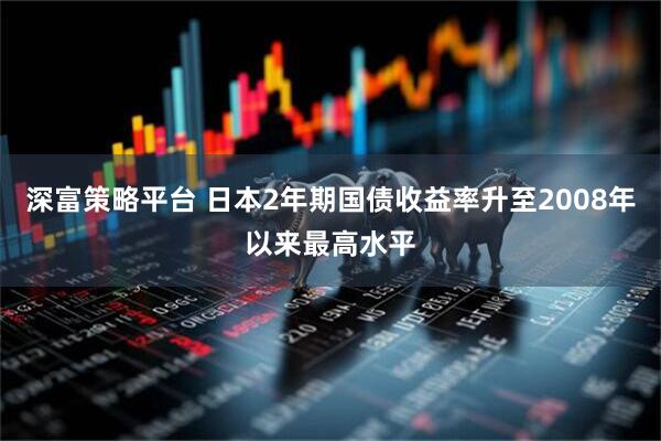 深富策略平台 日本2年期国债收益率升至2008年以来最高水平