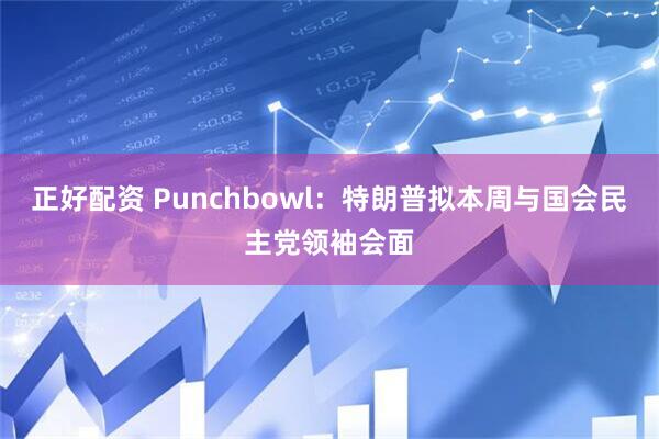正好配资 Punchbowl：特朗普拟本周与国会民主党领袖会面