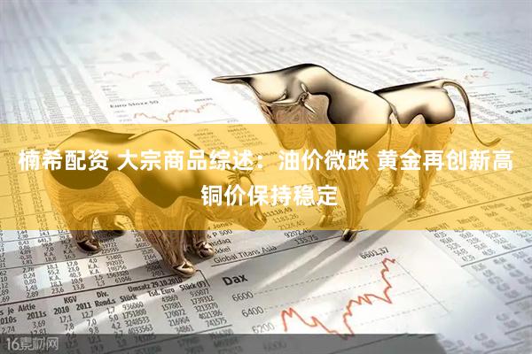 楠希配资 大宗商品综述：油价微跌 黄金再创新高 铜价保持稳定
