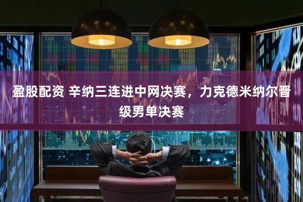 盈股配资 辛纳三连进中网决赛，力克德米纳尔晋级男单决赛