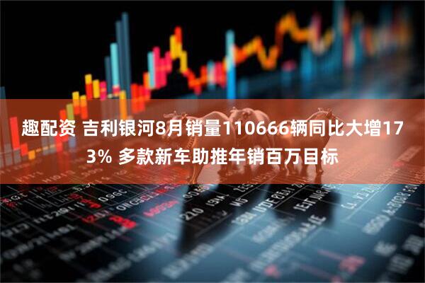 趣配资 吉利银河8月销量110666辆同比大增173% 多款新车助推年销百万目标
