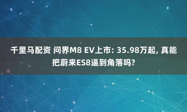 千里马配资 问界M8 EV上市: 35.98万起, 真能把蔚来ES8逼到角落吗?