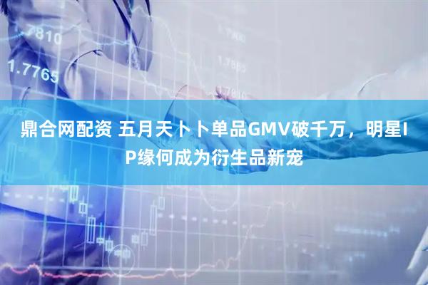 鼎合网配资 五月天卜卜单品GMV破千万，明星IP缘何成为衍生品新宠