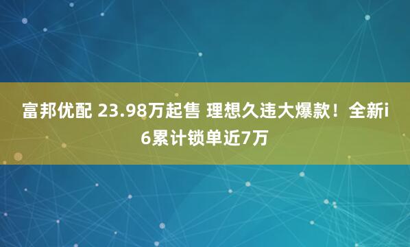 富邦优配 23.98万起售 理想久违大爆款！全新i6累计锁单近7万