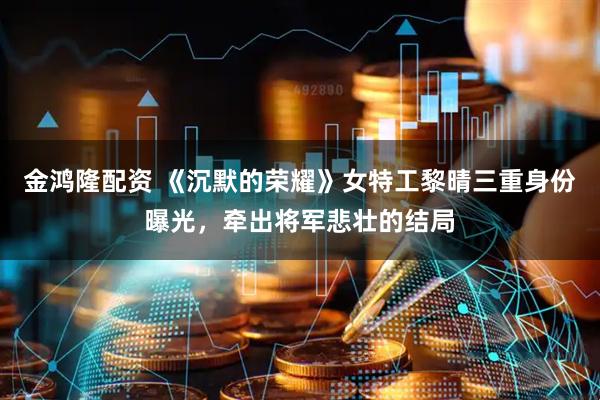 金鸿隆配资 《沉默的荣耀》女特工黎晴三重身份曝光，牵出将军悲壮的结局