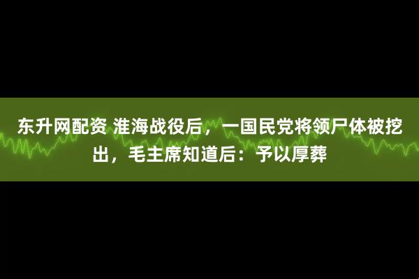 东升网配资 淮海战役后，一国民党将领尸体被挖出，毛主席知道后：予以厚葬