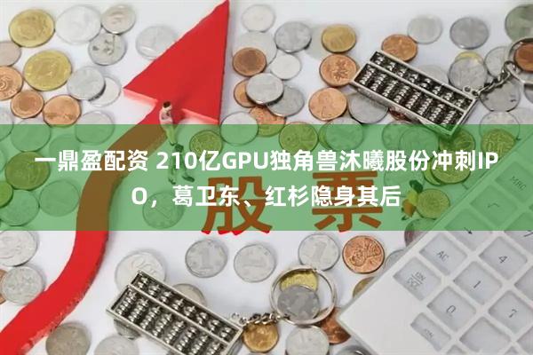一鼎盈配资 210亿GPU独角兽沐曦股份冲刺IPO，葛卫东、红杉隐身其后