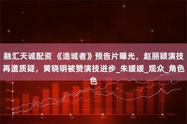 融汇天诚配资 《造城者》预告片曝光，赵丽颖演技再遭质疑，黄晓明被赞演技进步_朱媛媛_观众_角色