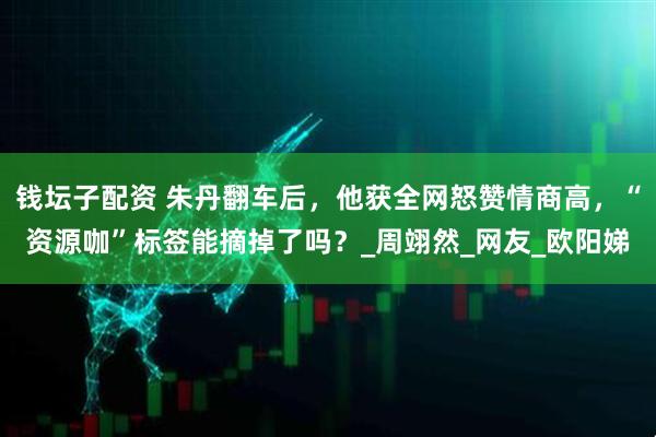 钱坛子配资 朱丹翻车后，他获全网怒赞情商高，“资源咖”标签能摘掉了吗？_周翊然_网友_欧阳娣
