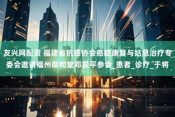 友兴网配资 福建省抗癌协会癌症康复与姑息治疗专委会邀请福州御和堂邓爱平参会_患者_诊疗_于将