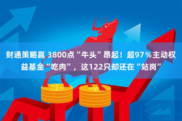 财通策略嬴 3800点“牛头”昂起！超97％主动权益基金“吃肉”，这122只却还在“站岗”