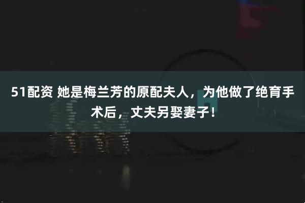 51配资 她是梅兰芳的原配夫人，为他做了绝育手术后，丈夫另娶妻子！